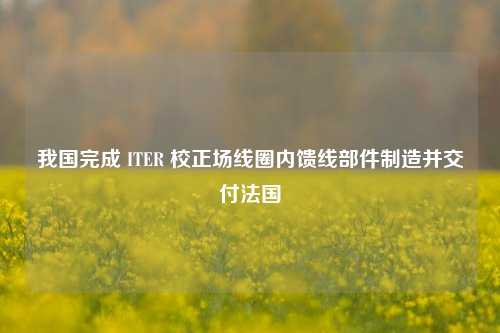 我国完成 ITER 校正场线圈内馈线部件制造并交付法国
